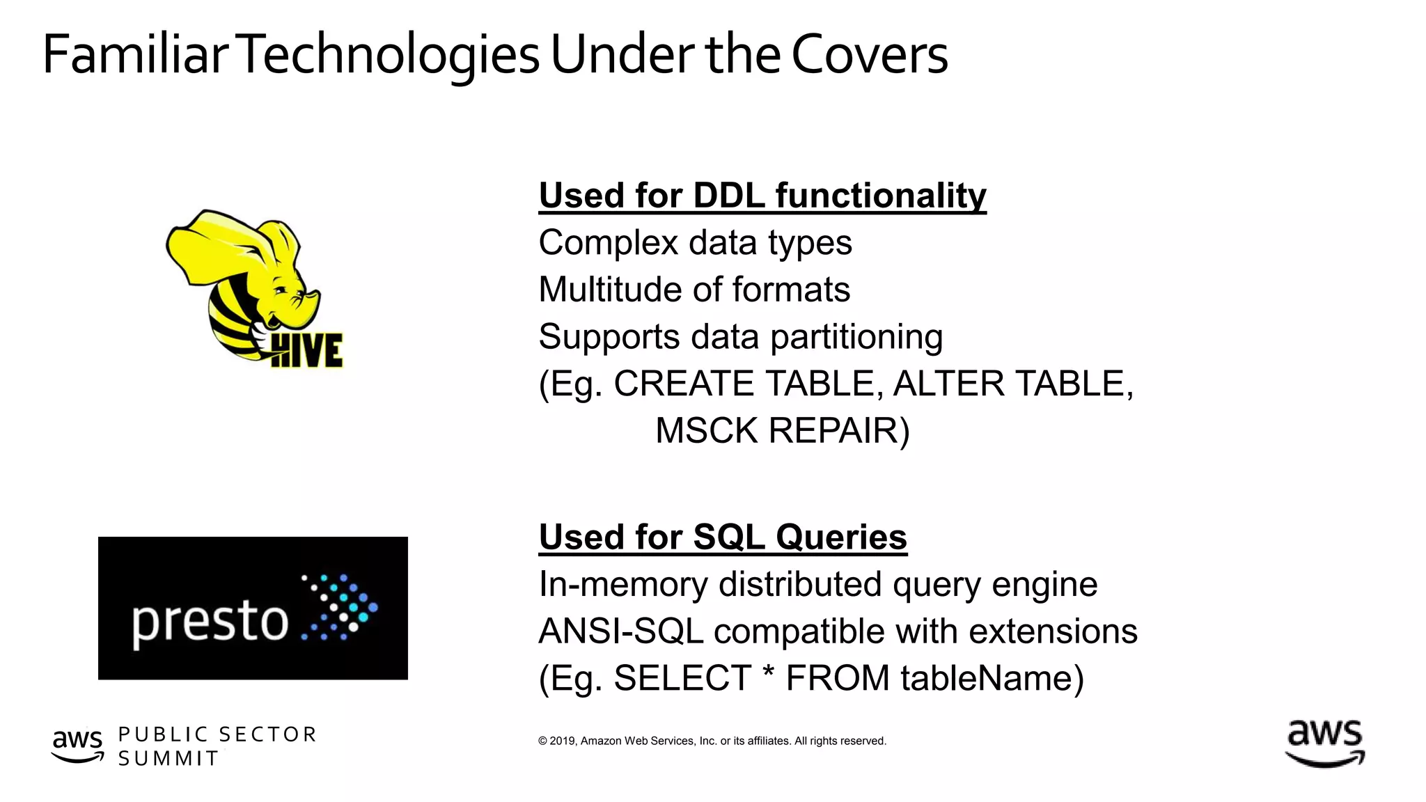 © 2019, Amazon Web Services, Inc. or its affiliates. All rights reserved.P U B L I C S E C TO R
S U M M I T
FamiliarTechnologiesUnder theCovers
Used for SQL Queries
In-memory distributed query engine
ANSI-SQL compatible with extensions
(Eg. SELECT * FROM tableName)
Used for DDL functionality
Complex data types
Multitude of formats
Supports data partitioning
(Eg. CREATE TABLE, ALTER TABLE,
MSCK REPAIR)
 
