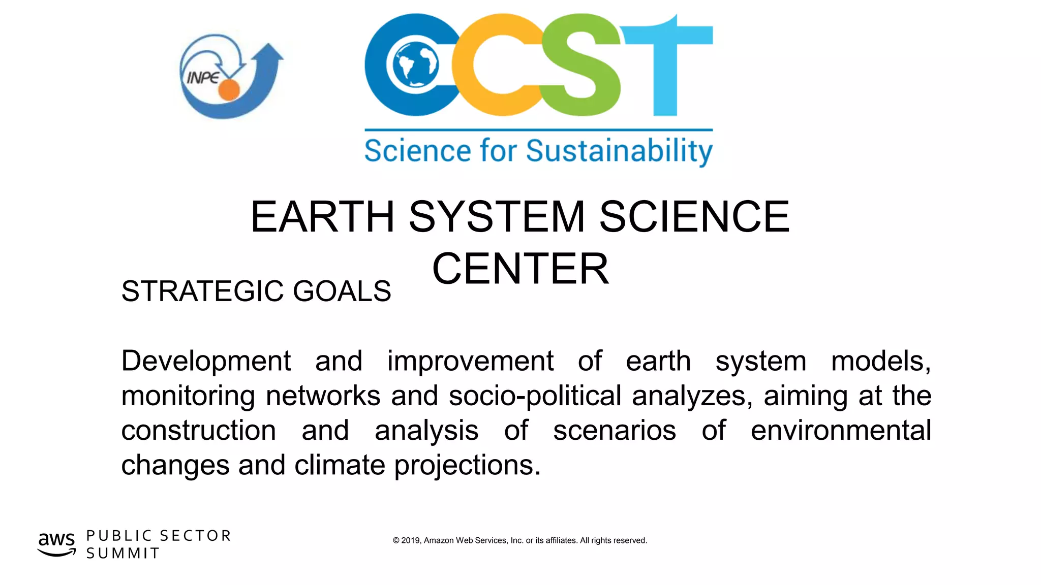 © 2019, Amazon Web Services, Inc. or its affiliates. All rights reserved.P U B L I C S E C TO R
S U M M I T
EARTH SYSTEM SCIENCE
CENTERSTRATEGIC GOALS
Development and improvement of earth system models,
monitoring networks and socio-political analyzes, aiming at the
construction and analysis of scenarios of environmental
changes and climate projections.
 