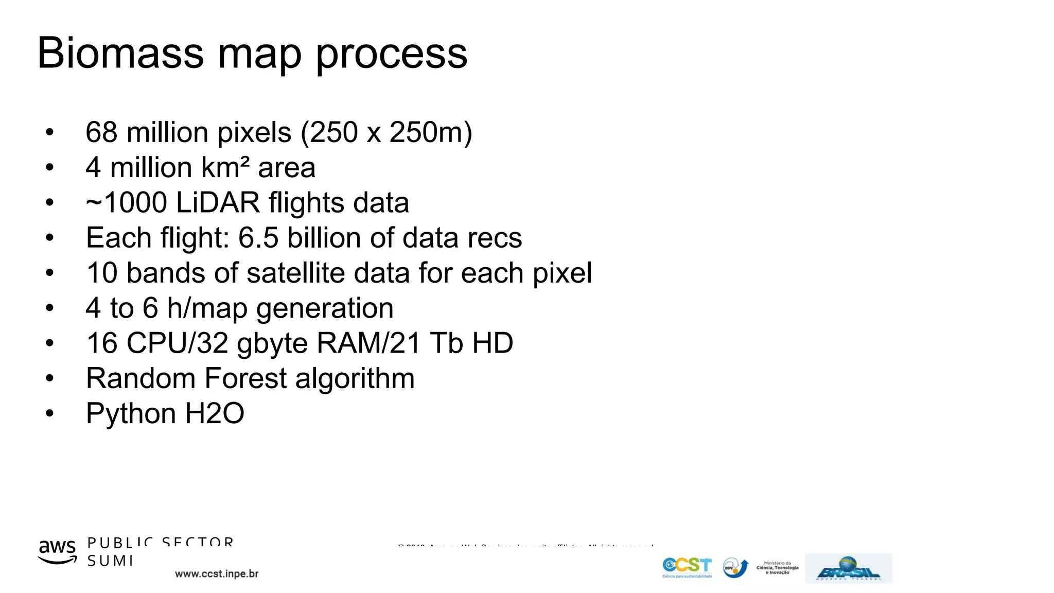 © 2019, Amazon Web Services, Inc. or its affiliates. All rights reserved.P U B L I C S E C TO R
S U M M I T
Biomass map process
• 68 million pixels (250 x 250m)
• 4 million km² area
• ~1000 LiDAR flights data
• Each flight: 6.5 billion of data recs
• 10 bands of satellite data for each pixel
• 4 to 6 h/map generation
• 16 CPU/32 gbyte RAM/21 Tb HD
• Random Forest algorithm
• Python H2O
 