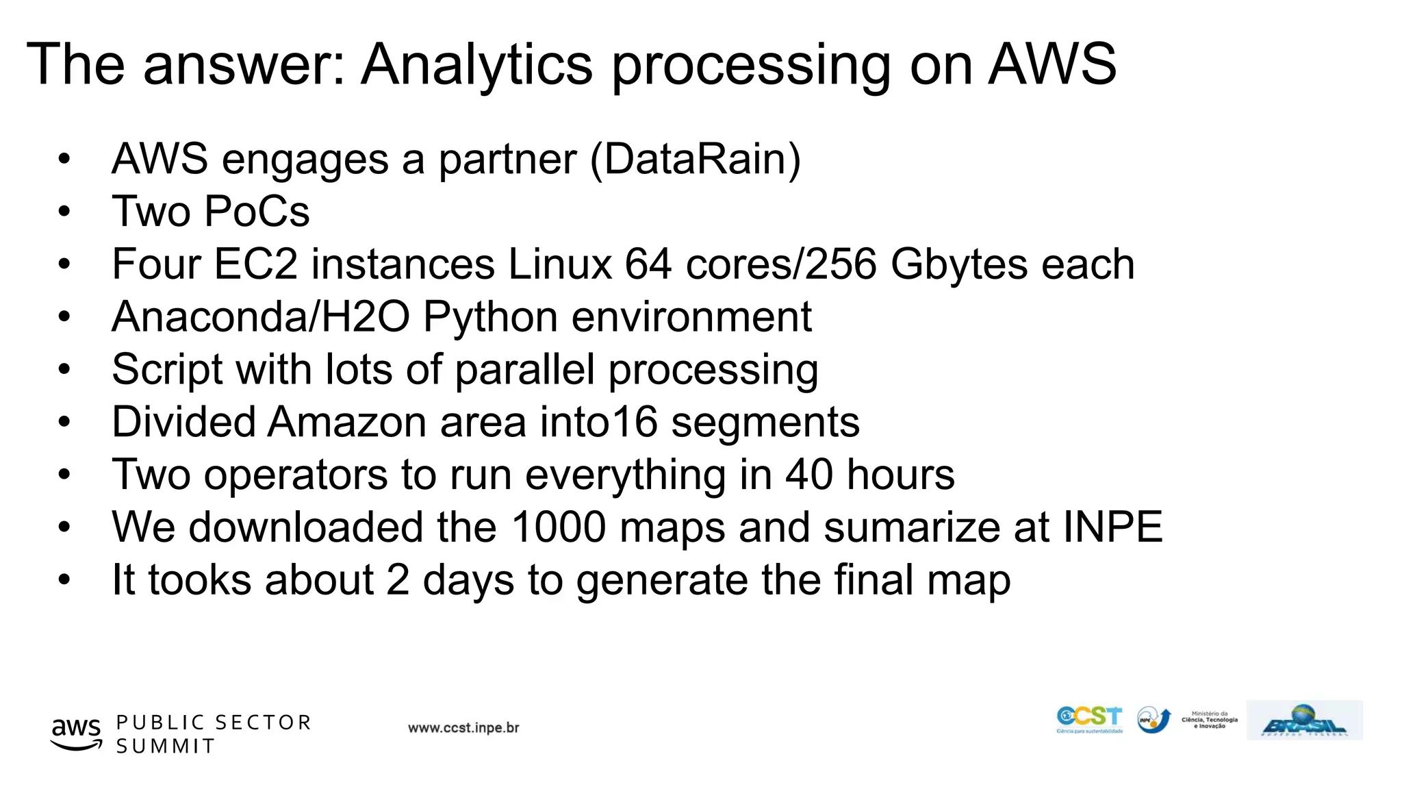 © 2019, Amazon Web Services, Inc. or its affiliates. All rights reserved.P U B L I C S E C TO R
S U M M I T
The answer: Analytics processing on AWS
• AWS engages a partner (DataRain)
• Two PoCs
• Four EC2 instances Linux 64 cores/256 Gbytes each
• Anaconda/H2O Python environment
• Script with lots of parallel processing
• Divided Amazon area into16 segments
• Two operators to run everything in 40 hours
• We downloaded the 1000 maps and sumarize at INPE
• It tooks about 2 days to generate the final map
 