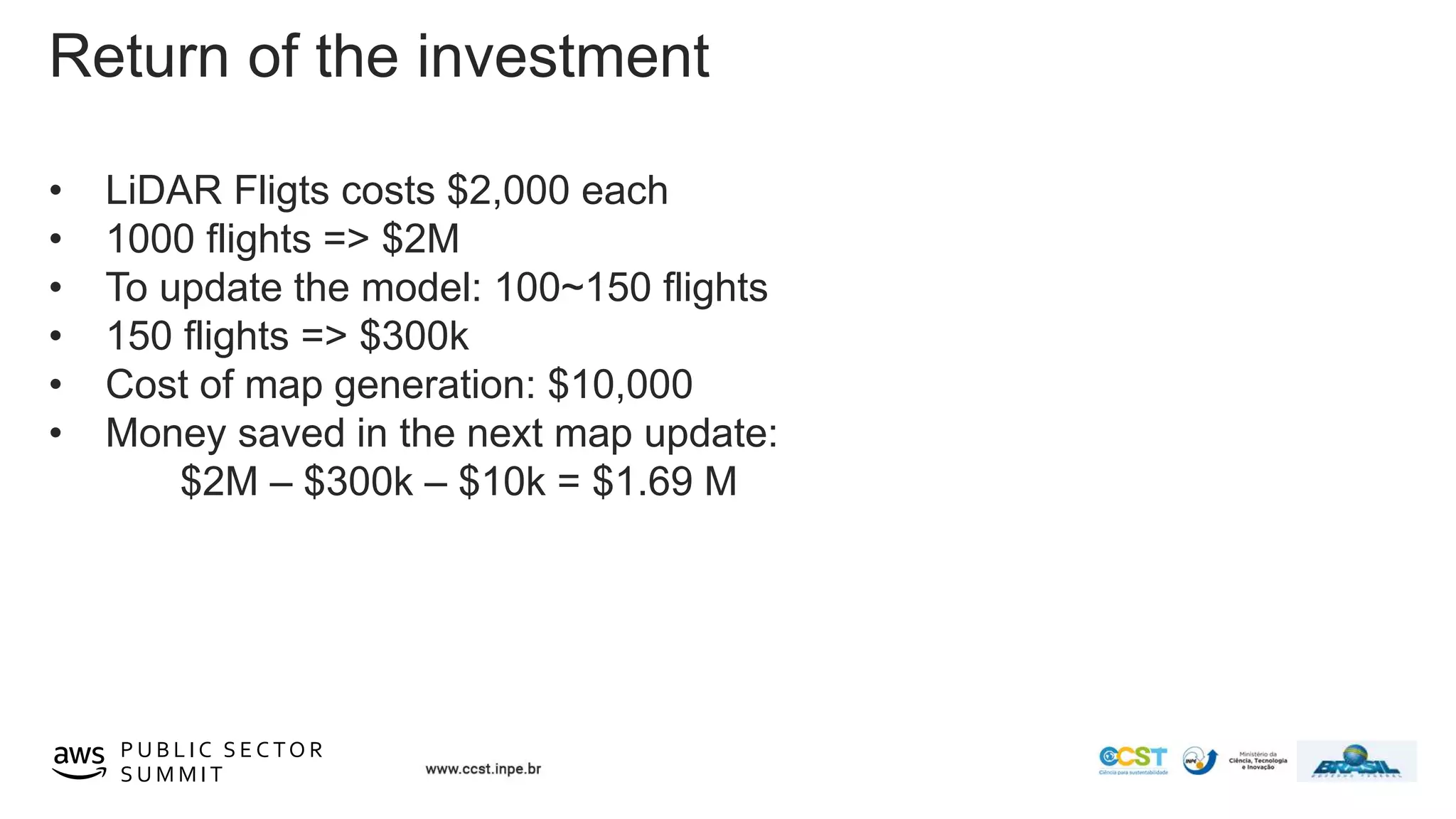 © 2019, Amazon Web Services, Inc. or its affiliates. All rights reserved.P U B L I C S E C TO R
S U M M I T
Return of the investment
• LiDAR Fligts costs $2,000 each
• 1000 flights => $2M
• To update the model: 100~150 flights
• 150 flights => $300k
• Cost of map generation: $10,000
• Money saved in the next map update:
$2M – $300k – $10k = $1.69 M
 