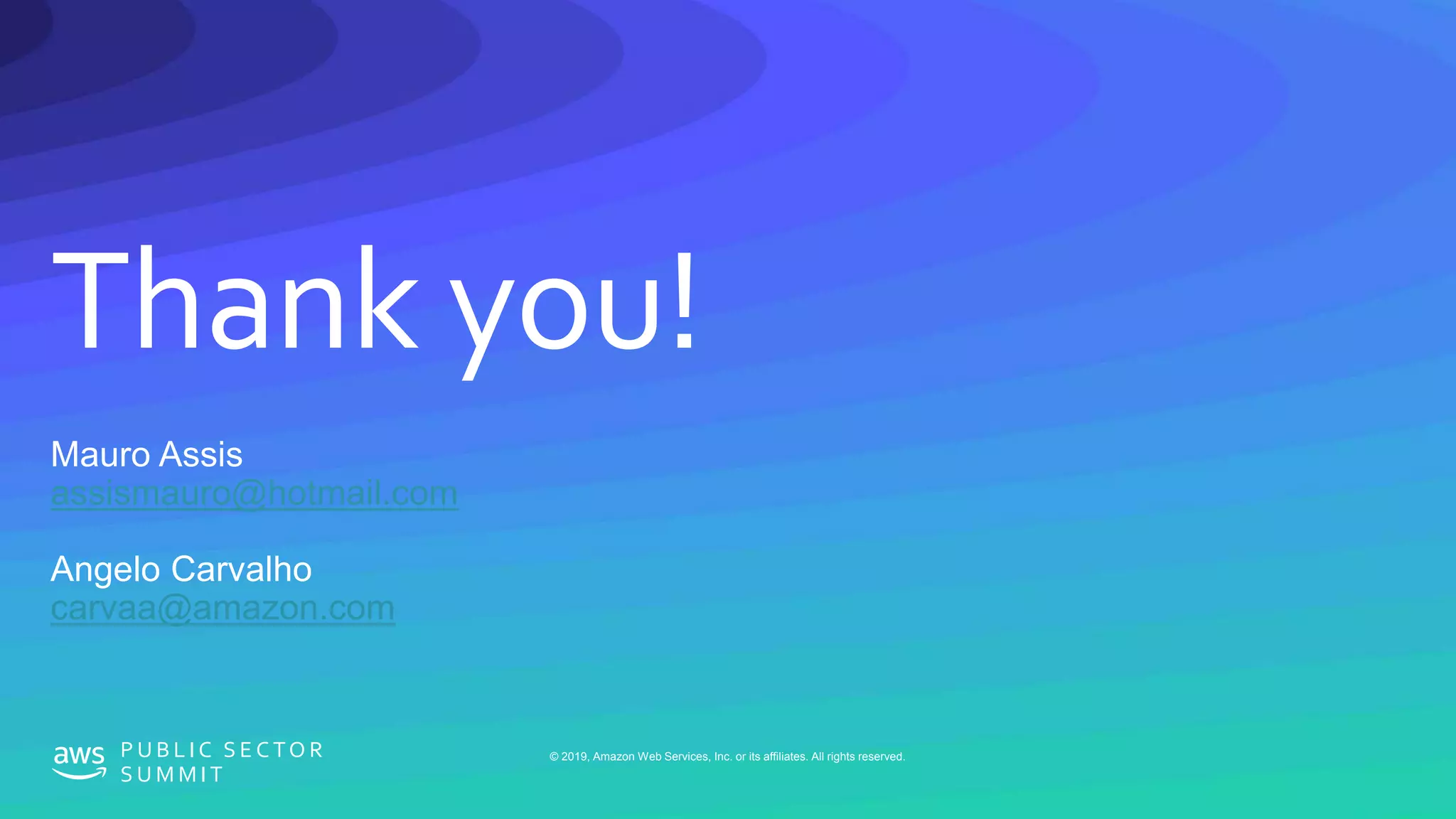 © 2019, Amazon Web Services, Inc. or its affiliates. All rights reserved.P U B L I C S E C TO R
S U M M I T
Thank you!
© 2019, Amazon Web Services, Inc. or its affiliates. All rights reserved.P U B L I C S E C TO R
S U M M I T
Mauro Assis
assismauro@hotmail.com
Angelo Carvalho
carvaa@amazon.com
 