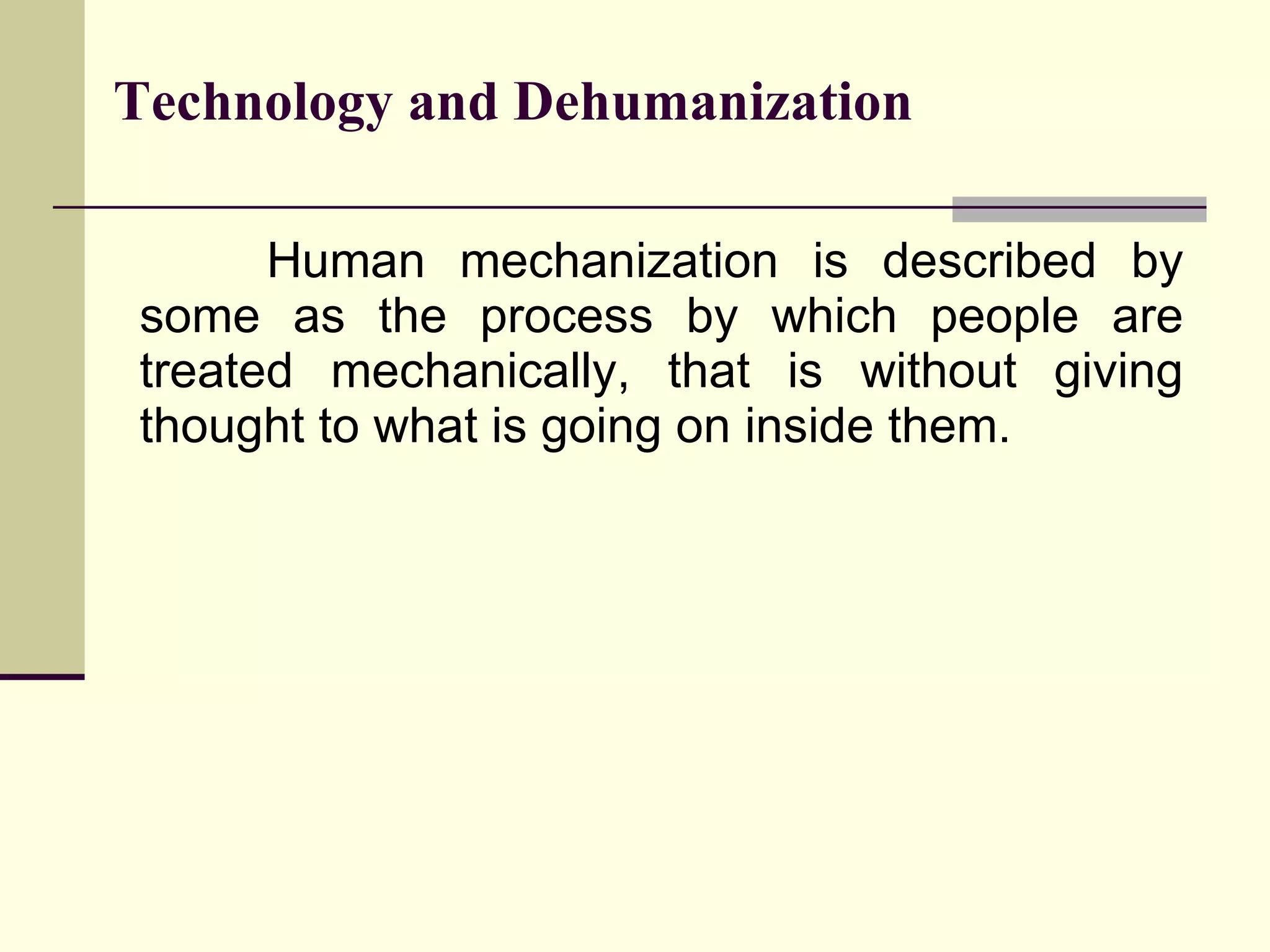 Human mechanization is described by some as the process by which people are treated mechanically, that is without giving thought to what is going on inside them.  Technology and Dehumanization 