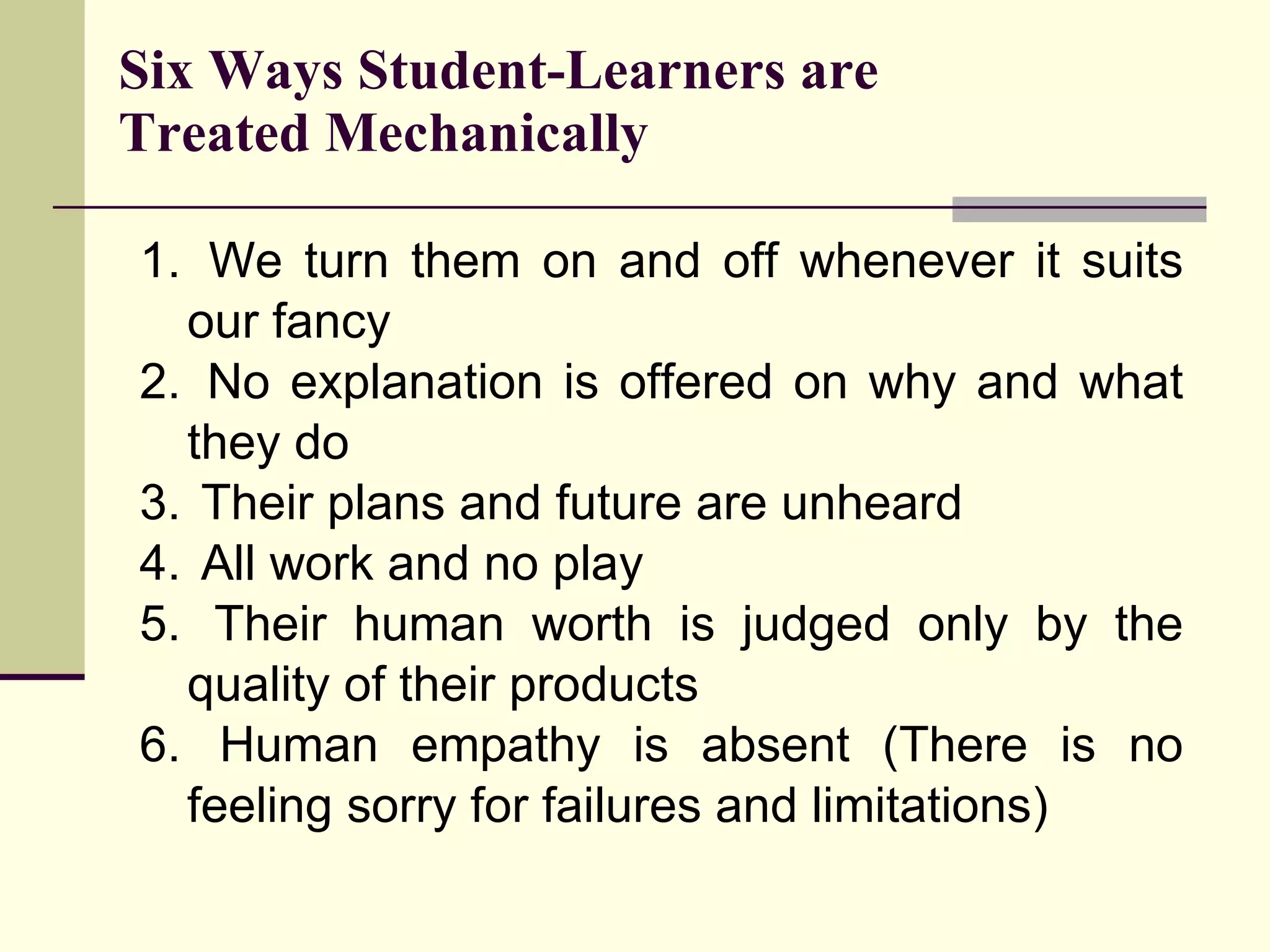 We turn them on and off whenever it suits our fancy No explanation is offered on why and what they do Their plans and future are unheard All work and no play Their human worth is judged only by the quality of their products Human empathy is absent (There is no feeling sorry for failures and limitations) Six Ways Student-Learners are Treated Mechanically 