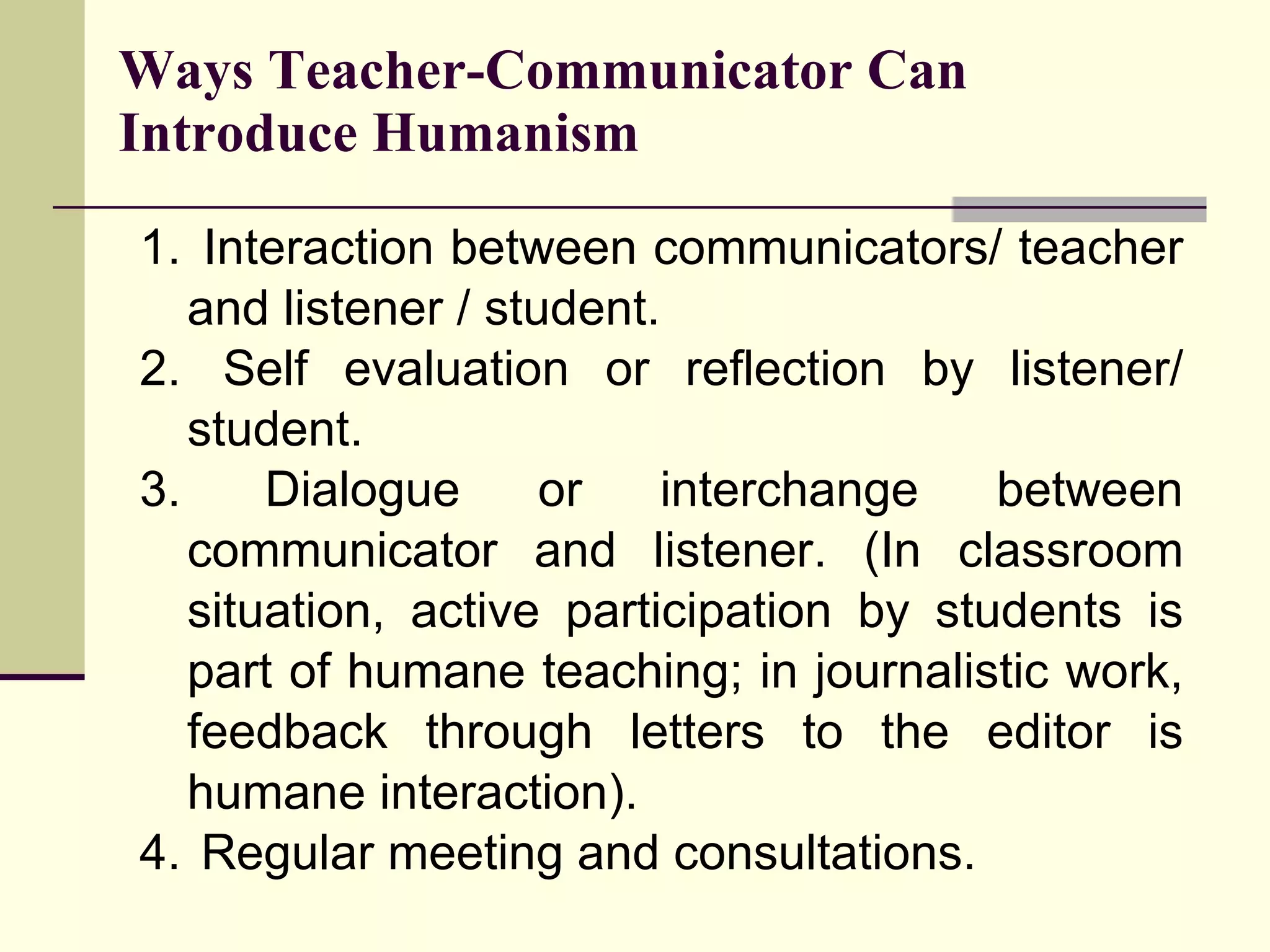Interaction between communicators/ teacher and listener / student. Self evaluation or reflection by listener/ student. Dialogue or interchange between communicator and listener. (In classroom situation, active participation by students is part of humane teaching; in journalistic work, feedback through letters to the editor is humane interaction). Regular meeting and consultations. Ways Teacher-Communicator Can Introduce Humanism 