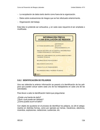 Curso de Prevención de Riesgos Laborales                          Unidad Didáctica Nº 5




− La recopilación de datos tanto dentro como fuera de la organización.

− Datos sobre evaluaciones de riesgos que se han efectuado anteriormente.

− Organización del trabajo.

Esta lista no pretende ser exhaustiva, y en cada caso requerirá el ser ampliada o
modificada.




5.6.2 IDENTIFICACIÓN DE PELIGROS

Una vez obtenida la anterior información se pasará a la identificación de los peli-
gros que pueden actuar sobre cada uno de los trabajadores en cada una de las
actividades.

Para llevar a cabo la identificación habrá que preguntarse:

¿Existe una fuente de daño?
¿Qué o qué puede ser dañado?
¿Cómo puede ocurrir el daño?

Con objeto de ayudarse en el proceso de identificar los peligros, es útil el catego-
rizarlos en distintas formas, como por ejemplo por temas, mecánicos, eléctricos,
incendios, explosiones, radiaciones, sustancias, etc.




RECAI                                                                             134
 