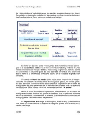 Curso de Prevención de Riesgos Laborales                         Unidad Didáctica Nº 5




La Higiene Industrial es la técnica que nos ayudará a prevenir la aparición de en-
fermedades profesionales, estudiando, valorando y modificando convenientemen-
te el medio ambiente físico, químico o biológico del trabajo.




      El último tipo de daño como consecuencia de la materialización de los ries-
gos es el accidente de trabajo. Es el indicador más inmediato y evidente de unas
malas condiciones de trabajo y dada su frecuencia y su gravedad, la lucha contra
los accidentes es el primer paso de toda actividad preventiva. Una diferencia
básica frente a la enfermedad profesional estaría en la velocidad de producción
del daño.

       Se define accidente de trabajo como "toda lesión corporal que el trabaja-
dor sufra con ocasión o a consecuencia del trabajo que ejecuta por cuenta ajena".
En esta definición se incluyen tanto las lesiones que se producen en el centro de
trabajo como aquellas producidas en el trayecto habitual entre éste y el domicilio
del trabajador. Estos últimos serían los accidentes llamados "in itinere".

       Desde el punto de vista técnico-preventivo, entenderemos por accidente de
trabajo todo suceso anormal, no querido ni deseado, que se presenta de forma
brusca e inesperada y normalmente es evitable, que interrumpe la continuidad del
trabajo y puede causar lesiones a las personas.

       La Seguridad en el trabajo es el conjunto de técnicas y procedimientos
que tienen por objeto eliminar o disminuir el riesgo de que se produzcan los acci-
dentes de trabajo.


RECAI                                                                            124
 
