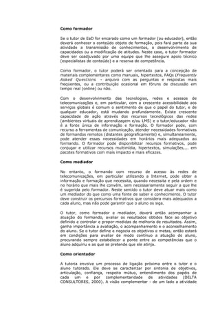 Como formador

Se o tutor de EaD for encarado como um formador (ou educador), então
deverá conhecer o conteúdo objeto de formação, pois fará parte da sua
atividade a transmissão de conhecimentos, o desenvolvimento de
capacidades ou a modificação de atitudes. Neste caso, o tutor formador
deve ser coadjuvado por uma equipe que lhe assegure apoio técnico
(especialistas de conteúdo) e a reserva de competência.

Como formador, o tutor poderá ser orientado para a concepção de
materiais complementares como manuais, hipertextos, FAQs (Frequently
Asked Questions - arquivo com as perguntas e respostas mais
freqüentes, ou a contribuição ocasional em fóruns de discussão em
tempo real (online) ou não.

Com o desenvolvimento das tecnologias, redes e acessos de
telecomunicações e, em particular, com a crescente acessibilidade aos
serviços globais é comum o sentimento de que o papel do tutor, e de
qualquer educador, está mudando profundamente. Existe crescente
capacidade de ação através dos recursos tecnológicos das redes
(ambientes virtuais de aprendizagem e/ou LMS) e o tutor/educador não
é a fonte única de informação e formação. O formador pode, com
recurso a ferramentas de comunicação, atender necessidades formativas
de formandos remotos (distantes geograficamente) e, simultaneamente,
pode atender essas necessidades em horários mais adequados ao
formando. O formador pode disponibilizar recursos formativos, pode
conjugar e utilizar recursos multimídia, hipertextos, simulações,... em
pacotes formativos com mais impacto e mais eficazes.

Como mediador

No entanto, o formando com recurso de acesso às redes de
telecomunicações, em particular utilizando a Internet, pode obter a
informação e formação que necessita, quando necessita e pela ordem e
no horário que mais lhe convém, sem necessariamente seguir a que lhe
é sugerida pelo formador. Neste sentido o tutor deve atuar mais como
um mediador do que como uma fonte de saber e conhecimento. O tutor
deve construir os percursos formativos que considera mais adequados a
cada aluno, mas não pode garantir que o aluno os siga.

O tutor, como formador e mediador, deverá então acompanhar a
atuação do formando, avaliar os resultados obtidos face ao objetivo
definido e controlar e propor medidas de melhoria de resultados. Assim,
ganha importância a avaliação, o acompanhamento e o aconselhamento
do aluno. Se o tutor define e negocia os objetivos e metas, então estará
em condições para avaliar de modo contínuo a atuação do aluno,
procurando sempre estabelecer a ponte entre as competências que o
aluno adquiriu e as que se pretende que ele atinja.

Como orientador

A tutoria envolve um processo de ligação próxima entre o tutor e o
aluno tutorado. Ele deve se caracterizar por sintonia de objetivos,
articulação, confiança, respeito mútuo, entendimento dos papéis de
cada    um    e   por   complementaridade   de  atividades (DELTA
CONSULTORES, 2000). A visão complementar - de um lado a atividade
 