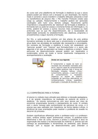 do curso sob uma plataforma de formação à distância (a que o aluno
poderá aceder por leitura com o browser ou por download). Do mesmo
modo é corrente o aluno transferir o trabalho efetuado utilizando e-mail
ou transferência de arquivo (ftp = File Transfer Protocol) (neste caso
carga ou upload). Posteriormente o trabalho poderá ser apreciado
(avaliação) pelo tutor e/ou demais colegas. Novamente ganha
importância o enquadramento da "abertura" da formação à distância: o
formando tem ou pode ter acesso a inúmeras fontes de informação e, no
limite, poderá ter acesso a outros recursos mais completos ou mais
profundos que os que lhe disponibilizaram, daí a necessidade de
objetividade acrescida no estabelecimento dos objetivos, programa e
procedimentos a seguir durante a formação.

Por fim, a auto-avaliação constitui um dos pilares de uma prática
formativa centrada no aluno pelo que o envolvimento e a participação
ativa deste nas atividades de avaliação são necessários e encorajados.
Em contexto de formação a distância é muito útil estabelecer um
"percurso guiado" com "marcos" que formador/tutor e o aluno vão
seguindo e em que se assinalam as metas e objetivos a cumprir. Estes
percursos de desenvolvimento pessoal podem ser registrados e
evidenciados online de modo a tornar totalmente transparente o
acompanhamento e avaliação.

                             Anote em sua Agenda

                             É fundamental a reação do tutor ao
                             resultado das atividades realizadas pelo
                             aluno, seja em casos de comportamento
                             e resultados positivos (sob a forma de
                             felicitação, empatia, reforço, crítica,
                             cumprimento, aplauso,...) quer em caso
                             de      comportamento    e    resultados
                             negativos ou aquém do objetivo
                             (sugestão de percursos alternativos ou
                             complementares, críticas, sugestões,
                             explicação e resolução de dúvidas, etc.).




11.2 COMPETÊNCIAS PARA A TUTORIA

A tutoria é o método mais utilizado para efetivar a interação pedagógica,
e é de grande importância na avaliação do sistema de ensino a
distância. Os tutores comunicam-se com seus alunos por meio de
encontros programados durante o planejamento do curso. O contato
com o aluno começa pelo conhecimento da estrutura do curso, e é
preciso que seja realizado com freqüência, de forma rápida e eficaz. A
eficiência de suas orientações pode resolver o problema de evasão no
decorrer do processo.

Existem significativas diferenças entre o professor-autor e o professor-
tutor, embora ambos sejam profissionais virtuais. O professor-autor
desenvolve o teor do curso, escreve e produz o conteúdo e atua na
organização dos textos e na estruturação do material. É preciso que ele
conheça as possibilidades e ferramentas do ambiente, pois deverá
interagir com a equipe de desenvolvimento para entender a
 