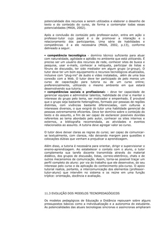 potencialidade dos recursos a serem utilizados e elaborar o desenho de
texto e do conteúdo do curso, de forma a contemplar todas essas
potencialidades (MAIA, 2002).

Após a conclusão do conteúdo pelo professor-autor, entra em ação o
professor-tutor cujo papel é o de promover a interação e o
relacionamento dos participantes. Uma série de habilidades e
competências é a ele necessária (MAIA, 2002, p.13), conforme
delineado a seguir.

• competência tecnológica - domínio técnico suficiente para atuar
com naturalidade, agilidade e aptidão no ambiente que está utilizando. É
preciso ser um usuário dos recursos de rede, conhecer sites de busca e
pesquisa, usar e-mails, conhecer a netiqueta, participar de listas e
fóruns de discussão, ter sido mediador em algum grupo (e-group). O
tutor deve ter um bom equipamento e recursos tecnológicos atualizados,
inclusive com "plug-ins" de áudio e vídeo instalados, além de uma boa
conexão com a Web. O tutor deve ter participado de pelo menos um
curso de capacitação para tutoria ou de um curso online;
preferencialmente, utilizando o mesmo ambiente em que estará
desenvolvendo sua tutoria;
• competências sociais e profissionais - deve ter capacidade de
gerenciar equipes e administrar talentos, habilidade de criar e manter o
interesse do grupo pelo tema, ser motivador e empenhado. É provável
que o grupo seja bastante heterogêneo, formado por pessoas de regiões
distintas, com vivências bastante diferenciadas, com culturas e
interesses diversos, o que exigirá do tutor uma habilidade gerencial de
pessoas extremamente eficientes. Deve ter domínio sobre o conteúdo do
texto e do assunto, a fim de ser capaz de esclarecer possíveis dúvidas
referentes ao tema abordado pelo autor, conhecer os sites internos e
externos, a bibliografia recomendada, as atividades e eventos
relacionados ao assunto. A tutoria deve agregar valor ao curso.

O tutor deve deixar claras as regras do curso; ser capaz de comunicar-
se textualmente, com clareza, não deixando margem para questões e
colocações dúbias que venham a prejudicar a aprendizagem.

Além disso, a tutoria é necessária para orientar, dirigir e supervisionar o
ensino-aprendizagem. Ao estabelecer o contato com o aluno, o tutor
complementa sua tarefa docente transmitida através do material
didático, dos grupos de discussão, listas, correio-eletrônico, chats e de
outros mecanismos de comunicação. Assim, torna-se possível traçar um
perfil completo do aluno: por via do trabalho que ele desenvolve, do seu
interesse pelo curso e da aplicação do conhecimento pós-curso. O apoio
tutorial realiza, portanto, a intercomunicação dos elementos (professor-
tutor-aluno) que intervêm no sistema e os reúne em uma função
tríplice: orientação, docência e avaliação.




11.3 EVOLUÇÃO DOS MODELOS TECNOPEDAGÓGICOS

Os modelos pedagógicos de Educação a Distância repousam sobre alguns
pressupostos básicos como a individualização e a autonomia do estudante.
As potencialidades das atuais tecnologias síncronas e assíncronas ampliaram
 