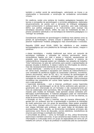também o caráter social da aprendizagem, valorizando as trocas e as
colaborações e favorecendo a construção de verdadeiras comunidades
virtuais.

Em essência, existe uma centena de modelos pedagógicos baseados em
teorias e concepções de aprendizagem e correntes pedagógicas, elaborados
situacionalmente, de acordo com a demanda do triângulo pedagógico
(saber-conhecimento X professor-autor X aprendiz), pois cada instituição
define sua política pedagógica e os instrumentos para avançar nas
estratégias educativas (SILVA, 2000). No caso da modalidade de EaD, é
preciso considerar sobretudo a via tecnológica de tratamento pedagógico e a
“entrega” do conteúdo.

Considerando ambientes de aprendizagem à distância mais abertos como os
portais de aprendizagem, campos virtuais e plataformas de formação, é
possível implementar modelos pedagógicos mais diversificados e evoluídos.

Paquette (2000 apud SILVA, 2000) faz referência a seis modelos
tecnopedagógicos que uma plataforma de formação deve manter, integrar e
combinar:

• classe tecnológica – modelo tradicional que reúne um conjunto de
tecnologias instaladas e utilizadas de maneira permanente. Assim,
computadores ligados em rede e acesso a Internet, equipamentos de
projeção para apresentações e navegação, softwares e sistema de
videoconferência integrada podem ser instalados nas estações de trabalho;
"links" bidirecionais na sala são suficientes para assistir a apresentações de
pessoas situadas à distância. A classe é aberta às informações do exterior,
mas não necessariamente distribuída em vários locais;
• classe distribuída – constitui-se de uma classe tecnológica virtual dividida
em vários locais, distantes e equipados com sistema de videoconferência e
uma variedade de periféricos ligados ao computador (câmeras, microfones,
câmera documentos, leitor de CD, etc.). Os eventos de aprendizagem se
desenvolvem em tempo real, animados por um professor que utiliza uma
variedade de instrumentos de apresentação da informação. Implica presença
simultânea dos estudantes em outras salas ligadas por telecomunicações
com a sala geradora;
• hipermídia distribuída – com a Internet, proliferam cursos hipermídia
sobre a Web. A aprendizagem se dá de forma autônoma pelo aprendiz e
geralmente sem intervenção de um formador e não necessariamente por
meio da colaboração entre aprendizes. Não há exigência de lugar ou tempo
imposto pelo modelo de formação. Cada aprendiz acessa conteúdos pré-
fabricados multimidiatizados. O material pedagógico pode ser inteiramente
local (CD ROM ou instalado no posto de trabalho) ou on line via Internet, ou
ainda de forma híbrida (local e on line);
• formação on line – utiliza a Internet, mas de maneira diferenciada. É
gerado por um professor que faz a apresentação e coordena as interações
de modo assíncrono com um grupo de aprendizes. Estes podem progredir
em seu ritmo, interagir entre si e com os materiais pedagógicos de acordo
com etapas definidas pelo professor, por quem todas as atividades são
acompanhadas. Nesse modelo, as ferramentas tecnológicas principais são
assíncronas como fóruns de discussão, correio eletrônico, transferência de
arquivos para entrega e avaliação dos trabalhos;
• comunidade de prática – como na formação on line, utiliza ferramentas
assíncronas e também síncronas. O que caracteriza esse modelo é a troca de
informações e a discussão entre um grupo de especialistas em torno de um
trabalho em comum. A figura do professor é substituída pela do coordenador
 