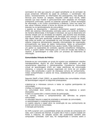 (animador) de rede que assume um papel semelhante ao de animador de
grupo presencial. Diferente do papel do professor, o coordenador não
possui, necessariamente, as informações dos participantes, mas dispõe de
técnicas para facilitar as relações. Paquette (2000 apud SILVA, 2000)
assinala que esse modelo é particularmente bem adaptado em formação
profissional continuada, quando se pretende aprender a utilizar tecnologias
da informação, e em cursos universitários a distância, como nos casos em
que vários módulos tomam a forma de oficinas em torno de uma tarefa a
executar ou no aprofundamento de uma prática;
• suporte ao desempenho – (eletronic performance support systems –
EPSS) são sistemas informatizados centrados sobre uma tarefa de trabalho
de maneira diferenciada. A formação é individual, vez que se desenvolve em
estreita relação com as atividades de trabalho, seja durante essa atividade,
quando o aprendiz tem necessidade de formação para avançar na tarefa,
seja depois dela para aprofundar questões postas no exercício da tarefa,
seja antes da tarefa, por necessidade de uma formação suplementar. Esse
sistema integra-se estreitamente naqueles informatizados da organização,
principalmente nas bases de dados institucionais. Neles se acrescentam
diversos módulos de formação formais, ajuda a tarefa, FAQs mantidos por
um gestor ou especialista de conteúdo, agentes conselheiros inteligentes.
Enfim, o usuário obtém informações just in time em função das tarefas a
resolver. A aprendizagem é vista como um processo de tratamento da
informação.

Comunidades Virtuais de Prática

Entende-se por comunidade um grupo de sujeitos que estabelecem relações
interdependentes, dentro de uma formação social complexa, em suas
características específicas e individualizantes. Considera-se comunidade
virtual de aprendizagem (CVP) em redes eletrônicas de comunicação
interativa, o conjunto de pessoas organizado em torno de um projeto
mútuo. São constituídas a partir de interesses comuns de conhecimento,
metas compartilhadas e valores de troca, estabelecidos em um processo
cooperativo.

Segundo Paloff e Pratt (2002), as especificidades das comunidades virtuais
de aprendizagem seguem os seguintes pressupostos:

• destinar-se a interesses comuns a todos os sujeitos participantes da
comunidade;
• ênfase no trabalho em equipe;
• a comunidade deve centrar sua dinâmica nos objetivos a serem
alcançados;
• todos os sujeitos têm o mesmo direito de participação;
• as normas, valores e comportamentos são definidos na própria
comunidade;
• o educador assume o papel de orientador e animador da comunidade;
• a aprendizagem é cooperativa/colaborativa;
• o sujeito assume o papel ativo na construção do seu conhecimento de
acordo com tema da comunidade;
• interação permanente.

As CVPs surgiram com a possibilidade ampla da conexão de computares em
rede, com o advento da Internet. O sujeito não é mais o usuário isolado em
frente à máquina. As relações sociais são sustentadas também pelo
computador conectado. Com isso, foi ressignificado o conceito sobre a
 