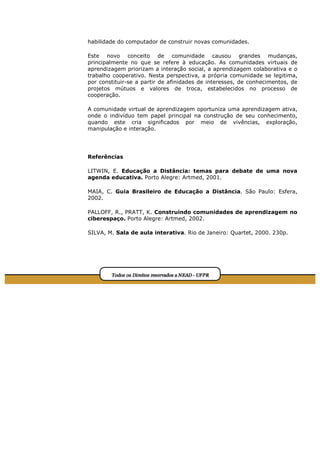 habilidade do computador de construir novas comunidades.

Este novo conceito de comunidade causou grandes mudanças,
principalmente no que se refere à educação. As comunidades virtuais de
aprendizagem priorizam a interação social, a aprendizagem colaborativa e o
trabalho cooperativo. Nesta perspectiva, a própria comunidade se legitima,
por constituir-se a partir de afinidades de interesses, de conhecimentos, de
projetos mútuos e valores de troca, estabelecidos no processo de
cooperação.

A comunidade virtual de aprendizagem oportuniza uma aprendizagem ativa,
onde o indivíduo tem papel principal na construção de seu conhecimento,
quando este cria significados por meio de vivências, exploração,
manipulação e interação.




Referências

LITWIN, E. Educação a Distância: temas para debate de uma nova
agenda educativa. Porto Alegre: Artmed, 2001.

MAIA, C. Guia Brasileiro de Educação a Distância. São Paulo: Esfera,
2002.

PALLOFF, R., PRATT, K. Construindo comunidades de aprendizagem no
ciberespaço. Porto Alegre: Artmed, 2002.

SILVA, M. Sala de aula interativa. Rio de Janeiro: Quartet, 2000. 230p.
 