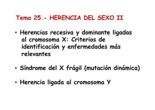 Tema 25.- HERENCIA DEL SEXO II
• Herencias recesiva y dominante ligadas
al cromosoma X: Criterios de
identificación y enfermedades más
relevantes
• Síndrome del X frágil (mutación dinámica)
• Herencia ligada al cromosoma Y
 