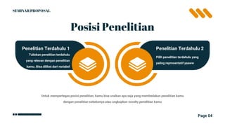 Page 04
Posisi Penelitian
Tuliskan penelitian terdahulu
yang relevan dengan penelitian
kamu. Bisa dilihat dari variabel
Penelitian Terdahulu 1
Pilih penelitian terdahulu yang
paling representatif yaaww
Penelitian Terdahulu 2
Untuk mempertegas posisi penelitian, kamu bisa uraikan apa saja yang membedakan penelitian kamu
dengan penelitian sebelumya atau ungkapkan novelty penelitian kamu
SEMINAR PROPOSAL
 