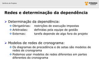 Gerência de Projetos




  Redes e determinação da dependência

   Determinação da dependência:
          Obrigatórias:   restrições de execução impostas
          Arbitradas:     definidas pela equipe de gestão
          Externas:       tarefa depende de algo fora do projeto


   Modelos de redes de cronograma:
          Os diagramas de precedência e de setas são modelos de
           redes de cronograma
          Podemos usar modelos de redes diferentes em partes
           diferentes do cronograma
 