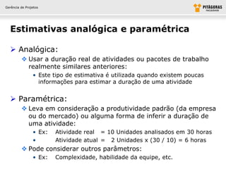 Gerência de Projetos




  Estimativas analógica e paramétrica

   Analógica:
          Usar a duração real de atividades ou pacotes de trabalho
           realmente similares anteriores:
                • Este tipo de estimativa é utilizada quando existem poucas
                  informações para estimar a duração de uma atividade


   Paramétrica:
          Leva em consideração a produtividade padrão (da empresa
           ou do mercado) ou alguma forma de inferir a duração de
           uma atividade:
                • Ex:   Atividade real = 10 Unidades analisados em 30 horas
                •       Atividade atual = 2 Unidades x (30 / 10) = 6 horas
          Pode considerar outros parâmetros:
                • Ex:   Complexidade, habilidade da equipe, etc.
 