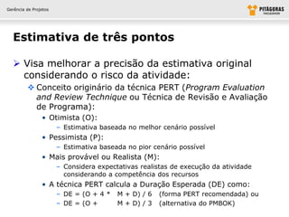 Gerência de Projetos




  Estimativa de três pontos

   Visa melhorar a precisão da estimativa original
    considerando o risco da atividade:
          Conceito originário da técnica PERT (Program Evaluation
           and Review Technique ou Técnica de Revisão e Avaliação
           de Programa):
                • Otimista (O):
                       – Estimativa baseada no melhor cenário possível
                • Pessimista (P):
                       – Estimativa baseada no pior cenário possível
                • Mais provável ou Realista (M):
                       – Considera expectativas realistas de execução da atividade
                         considerando a competência dos recursos
                • A técnica PERT calcula a Duração Esperada (DE) como:
                       – DE = (O + 4 *   M + D) / 6   (forma PERT recomendada) ou
                       – DE = (O +       M + D) / 3   (alternativa do PMBOK)
 