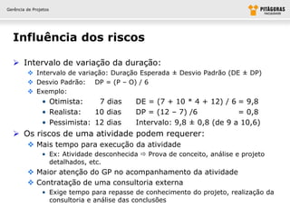 Gerência de Projetos




  Influência dos riscos

   Intervalo de variação da duração:
          Intervalo de variação: Duração Esperada ± Desvio Padrão (DE ± DP)
          Desvio Padrão: DP = (P – O) / 6
          Exemplo:
                • Otimista:    7 dias       DE = (7 + 10 * 4 + 12) / 6 = 9,8
                • Realista:   10 dias       DP = (12 – 7) /6            = 0,8
                • Pessimista: 12 dias       Intervalo: 9,8 ± 0,8 (de 9 a 10,6)
   Os riscos de uma atividade podem requerer:
          Mais tempo para execução da atividade
                • Ex: Atividade desconhecida  Prova de conceito, análise e projeto
                  detalhados, etc.
          Maior atenção do GP no acompanhamento da atividade
          Contratação de uma consultoria externa
                • Exige tempo para repasse de conhecimento do projeto, realização da
                  consultoria e análise das conclusões
 