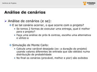 Gerência de Projetos




  Análise de cenários

   Análise de cenários (e se):
          E se tal cenário ocorrer, o que ocorre com o projeto?
                • Se temos 2 formas de executar uma entrega, qual é melhor
                  para o projeto?
                • Faça uma análise de prós & contras, escolha uma alternativa
                  e utilize-a


          Simulação de Monte Carlo:
                • Calcula uma variável desejada (ex: a duração do projeto)
                  usando valores diferentes de entrada que são obtidos numa
                  distribuição de probabilidade
                • No final os cenários (provável, melhor e pior) são exibidos
 
