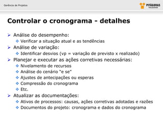 Gerência de Projetos




  Controlar o cronograma - detalhes

   Análise do desempenho:
          Verificar a situação atual e as tendências
   Análise de variação:
          Identificar desvios (vp = variação de previsto x realizado)
   Planejar e executar as ações corretivas necessárias:
             Nivelamento de recursos
             Análise do cenário “e se”
             Ajustes de antecipações ou esperas
             Compressão do cronograma
             Etc.
   Atualizar as documentações:
          Ativos de processos: causas, ações corretivas adotadas e razões
          Documentos do projeto: cronograma e dados do cronograma
 