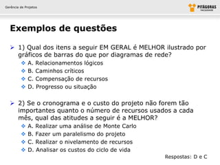 Gerência de Projetos




  Exemplos de questões

   1) Qual dos itens a seguir EM GERAL é MELHOR ilustrado por
    gráficos de barras do que por diagramas de rede?
             A. Relacionamentos lógicos
             B. Caminhos críticos
             C. Compensação de recursos
             D. Progresso ou situação


   2) Se o cronograma e o custo do projeto não forem tão
    importantes quanto o número de recursos usados a cada
    mês, qual das atitudes a seguir é a MELHOR?
             A. Realizar uma análise de Monte Carlo
             B. Fazer um paralelismo do projeto
             C. Realizar o nivelamento de recursos
             D. Analisar os custos do ciclo de vida
                                                       Respostas: D e C
 