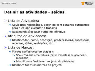 Gerência de Projetos




  Definir as atividades - saídas

   Lista de Atividades:
          Atividades necessárias, descritas com detalhes suficientes
           para a equipe executar o trabalho
          Recomendação: Usar verbo no infinitivo
   Atributos de Atividades:
          Identificador, nome, descrição, predecessoras, sucessoras,
           recursos, datas, restrições, etc.
   Lista de Marcos:
          Marcos (milestones ou etapas):
                • São referências contratuais (datas impostas) ou gerenciais
                  (opcionais)
                • Identificam o final de um conjunto de atividades
          Identifica todos os marcos do projeto
 