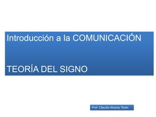 Introducción a la COMUNICACIÓN
TEORÍA DEL SIGNO
Prof. Claudio Alvarez Terán
 