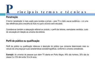 P rincipais termos e técnicas Penetração O termo ‘penetração’ é mais usado para revistas e jornais – para TV e rádio usa-se audiência – e é uma das referências para a escolha do título no qual o anúncio será veiculado.   Considera-se também a adequação editorial ao produto, o perfil dos leitores, exemplares vendidos, custo de veiculação em relação ao universo dos leitores. Perfil de público ou qualificação Perfil de público ou qualificação refere-se à descrição do público que consome determinado meio ou veículo de uma praça por suas características sociodemográficas, conforme o universo considerado. Exemplo:  do universo de pessoas que vêem TV aberta em Porto Alegre, 49% são homens, 35% são da classe C e 15% têm entre 18 e 24 anos.   
