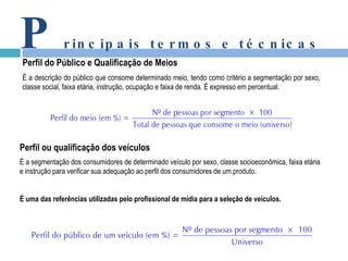 P rincipais termos e técnicas Perfil do Público e Qualificação de Meios É a descrição do público que consome determinado meio, tendo como critério a segmentação por sexo, classe social, faixa etária, instrução, ocupação e faixa de renda.  É expresso em percentual. Perfil ou qualificação dos veículos É a segmentação dos consumidores de determinado veículo por sexo, classe socioeconômica, faixa etária e instrução para verificar sua adequação ao perfil dos consumidores de um produto. É uma das referências utilizadas pelo profissional de mídia para a seleção de veículos. 