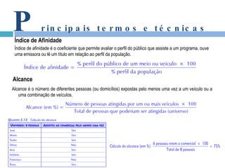 P rincipais termos e técnicas Índice de Afinidade Índice de afinidade é o coeficiente que permite avaliar o perfil do público que assiste a um programa, ouve uma emissora ou lê um título em relação ao perfil da população. Alcance Alcance é o número de diferentes pessoas (ou domicílios) expostas pelo menos uma vez a um veículo ou a uma combinação de veículos. 