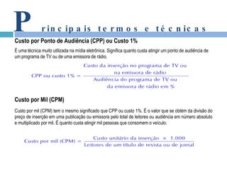 P rincipais termos e técnicas Custo por Ponto de Audiência (CPP) ou Custo 1% É uma técnica muito utilizada na mídia eletrônica. Significa quanto custa atingir um ponto de audiência de um programa de TV ou de uma emissora de rádio. Custo por Mil (CPM) Custo por mil (CPM) tem o mesmo significado que CPP ou custo 1%. É o valor que se obtém da divisão do preço de inserção em uma publicação ou emissora pelo total de leitores ou audiência em número absoluto e multiplicado por mil. É quanto custa atingir mil pessoas que consomem o veículo. 