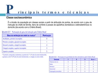 É a divisão da população em classes sociais a partir de atribuição de pontos, de acordo com o grau de instrução do chefe de família, itens de conforto e posses de aparelhos domésticos e eletroeletrônicos no domicílio (de acordo com o Critério Brasil). P rincipais termos e técnicas Classe socioeconômico 