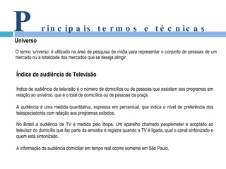 O termo ‘universo’ é utilizado na área de pesquisa de mídia para representar o conjunto de pessoas de um mercado ou a totalidade dos mercados que se deseja atingir.   P rincipais termos e técnicas Universo Índice de audiência de Televisão Índice de audiência de televisão é o número de domicílios ou de pessoas que assistem aos programas em relação ao universo, que é o total de domicílios ou de pessoas da praça. A audiência é uma medida quantitativa, expressa em percentual, que indica o nível de preferência dos telespectadores com relação aos programas exibidos.   No Brasil a audiência de TV é medida pelo Ibope. Um aparelho chamado  peoplemeter  é acoplado ao televisor do domicílio que faz parte da amostra e registra quando a TV é ligada, qual o canal sintonizado e quem está sintonizado. A informação de audiência domiciliar em tempo real ocorre somente em São Paulo. 