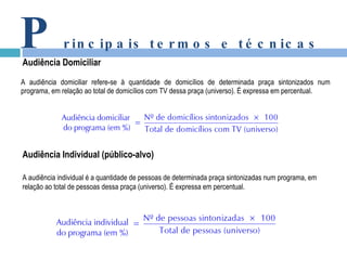 A audiência domiciliar refere-se à quantidade de domicílios de determinada praça sintonizados num programa, em relação ao total de domicílios com TV dessa praça (universo). É expressa em percentual. P rincipais termos e técnicas Audiência Domiciliar A audiência individual é a quantidade de pessoas de determinada praça sintonizadas num programa, em relação ao total de pessoas dessa praça (universo). É expressa em percentual. Audiência Individual (público-alvo) 