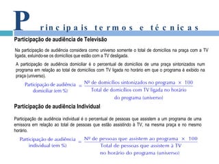 Na participação de audiência considera como universo somente o total de domicílios na praça com a TV  ligada, exluindo-se os domicílios que estão com a TV desligada. P rincipais termos e técnicas Participação de audiência de Televisão Participação de audiência Individual A participação de audiência domiciliar é o percentual de domicílios de uma praça sintonizados num programa em relação ao total de domicílios com TV ligada no horário em que o programa é exibido na praça (universo). Participação de audiência individual é o percentual de pessoas que assistem a um programa de uma emissora em relação ao total de pessoas que estão assistindo à TV, na mesma praça e no mesmo horário. 