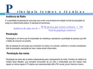 P rincipais termos e técnicas Audiência de Rádio É a quantidade de pessoas de uma praça que ouvem uma emissora em relação ao total da população da praça ou a determinado público. É expressa em percentual. Penetração Penetração é um termo que foi emprestado do marketing e representa a quantidade de pessoas que têm o hábito de consumir um produto. São as pessoas de uma praça que consomem os meios e os veículos, conforme o universo considerado: total da população, população por sexo, classe social e faixa etária. Penetração de meios são os dados indispensáveis para o planejamento de mídia. Constam do relatório do instituto Ipsos Marplan, que considera consumidor de um meio o entrevistado que tem acesso mais regular ou menos regular à TV aberta e por assinatura/rádio AM e FM, revista, jornal, internet e cinema. Penetração dos meios 