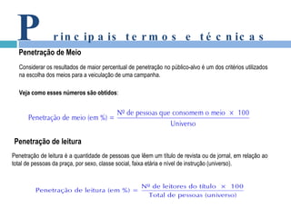 P rincipais termos e técnicas Penetração de Meio Considerar os resultados de maior percentual de penetração no público-alvo é um dos critérios utilizados na escolha dos meios para a veiculação de uma campanha. Veja como esses números são obtidos : Penetração de leitura é a quantidade de pessoas que lêem um título de revista ou de jornal, em relação ao total de pessoas da praça, por sexo, classe social, faixa etária e nível de instrução (universo). Penetração de leitura 