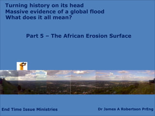 End Time Issue Ministries Dr James A Robertson PrEng
What does it all mean?
Part 5 – The African Erosion Surface
Turning history on its head
Massive evidence of a global flood
 