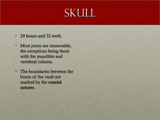 Skull
• 29 bones and 32 teeth.

• Most joints are immovable,
  the exceptions being those
  with the mandible and
  vertebral column.

• The boundaries between the
  bones of the vault are
  marked by the cranial
  sutures.
 