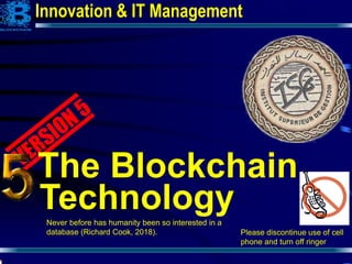 1
The Blockchain
Technology
Please discontinue use of cell
phone and turn off ringer
Innovation & IT Management
Never before has humanity been so interested in a
database (Richard Cook, 2018).
 