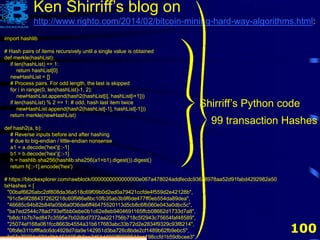 100
Ken Shirriff’s blog on
http://www.righto.com/2014/02/bitcoin-mining-hard-way-algorithms.html:
import hashlib
# Hash pairs of items recursively until a single value is obtained
def merkle(hashList):
if len(hashList) == 1:
return hashList[0]
newHashList = []
# Process pairs. For odd length, the last is skipped
for i in range(0, len(hashList)-1, 2):
newHashList.append(hash2(hashList[i], hashList[i+1]))
if len(hashList) % 2 == 1: # odd, hash last item twice
newHashList.append(hash2(hashList[-1], hashList[-1]))
return merkle(newHashList)
def hash2(a, b):
# Reverse inputs before and after hashing
# due to big-endian / little-endian nonsense
a1 = a.decode('hex')[::-1]
b1 = b.decode('hex')[::-1]
h = hashlib.sha256(hashlib.sha256(a1+b1).digest()).digest()
return h[::-1].encode('hex')
# https://blockexplorer.com/rawblock/0000000000000000e067a478024addfecdc93628978aa52d91fabd4292982a50
txHashes = [
"00baf6626abc2df808da36a518c69f09b0d2ed0a79421ccfde4f559d2e42128b",
"91c5e9f288437262f218c60f986e8bc10fb35ab3b9f6de477ff0eb554da89dea",
"46685c94b82b84fa05b6a0f36de6ff46475520113d5cb8c6fb060e043a0dbc5c",
"ba7ed2544c78ad793ef5bb0ebe0b1c62e8eb9404691165ffcb08662d1733d7a8",
"b8dc1b7b7ed847c3595e7b02dbd7372aa221756b718c5f2943c75654faf48589",
"25074ef168a061fcc8663b4554a31b617683abc33b72d2e2834f9329c93f8214",
"0fb8e311bffffadc6dc4928d7da9e142951d3ba726c8bde2cf1489b62fb9ebc5",
"c67c79204e681c8bb453195db8ca7d61d4692f0098514ca198ccfd1b59dbcee3",
99 transaction Hashes
Shirriff’s Python code
 