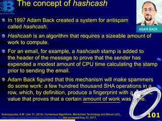 101Antonopoulos, A.M. (Jan 31, 2016). Consensus Algorithms, Blockchain Technology and Bitcoin UCL,
https://www.youtube.com/watch?v=fw3WkySh_Ho, last accessed Aug 23, 2017.
In 1997 Adam Back created a system for antispam
called hashcash.
The concept of hashcash
Hashcash is an algorithm that requires a sizeable amount of
work to compute.
Hashcash is an algorithm that requires a sizeable amount of
work to compute.
For an email, for example, a hashcash stamp is added to
the header of the message to prove that the sender has
expended a modest amount of CPU time calculating the stamp
prior to sending the email.
Hashcash is an algorithm that requires a sizeable amount of
work to compute.
For an email, for example, a hashcash stamp is added to
the header of the message to prove that the sender has
expended a modest amount of CPU time calculating the stamp
prior to sending the email.
Adam Back figured that this mechanism will make spammers
do some work: a few hundred thousand SHA operations in a
row, which, by definition, produce a fingerprint with a specific
value that proves that a certain amount of work was done.
 