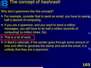 103
The concept of hashcash
Why don’t spammers like this concept?
For example, consider that to send an email, you have to spend
half a second of computing.
Why don’t spammers like this concept?
For example, consider that to send an email, you have to spend
half a second of computing.
If you are a spammer, and you want to send a million
messages, you will have to do half a million seconds of
computing! (a million times .5s).
Why don’t spammers like this concept?
For example, consider that to send an email, you have to spend
half a second of computing.
If you are a spammer, and you want to send a million
messages, you will have to do half a million seconds of
computing! (a million times .5s).
That is a lot of work.
Why don’t spammers like this concept?
For example, consider that to send an email, you have to spend
half a second of computing.
If you are a spammer, and you want to send a million
messages, you will have to do half a million seconds of
computing! (a million times .5s).
That is a lot of work.
In Back’s rationale, if the sender goes through some amount of
time and effort to generate the stamp and send the email, it is
unlikely that they are a spammer.
 