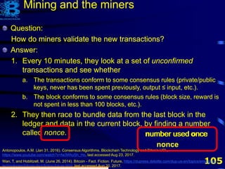 105
Question:
How do miners validate the new transactions?
Antonopoulos, A.M. (Jan 31, 2016). Consensus Algorithms, Blockchain Technology and Bitcoin UCL,
https://www.youtube.com/watch?v=fw3WkySh_Ho, last accessed Aug 23, 2017.
Wan, T. and Hoblitzell, M. (June 26, 2014). Bitcoin - Fact. Fiction. Future, https://dupress.deloitte.com/dup-us-en/topics/emerging-
technologies/bitcoin-fact-fiction-future.html, last accessed Aug 20, 2017.
Question:
How do miners validate the new transactions?
Answer:
1. Every 10 minutes, they look at a set of unconfirmed
transactions and see whether
a. The transactions conform to some consensus rules (private/public
keys, never has been spent previously, output ≤ input, etc.).
b. The block conforms to some consensus rules (block size, reward is
not spent in less than 100 blocks, etc.).
Mining and the miners
Question:
How do miners validate the new transactions?
Answer:
1. Every 10 minutes, they look at a set of unconfirmed
transactions and see whether
a. The transactions conform to some consensus rules (private/public
keys, never has been spent previously, output ≤ input, etc.).
b. The block conforms to some consensus rules (block size, reward is
not spent in less than 100 blocks, etc.).
2. They then race to bundle data from the last block in the
ledger and data in the current block, by finding a number
called nonce. number used oncenumber
nonce
number used oncen once
 