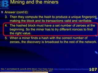 107
Answer (cont’d):
3. Then they compute the hash to produce a unique fingerprint
making the block and its transactions valid and verifiable.
Wan, T. and Hoblitzell, M. (June 26, 2014). Bitcoin - Fact. Fiction. Future, https://dupress.deloitte.com/dup-us-en/topics/emerging-
technologies/bitcoin-fact-fiction-future.html, last accessed Aug 20, 2017.
Mining and the miners
Answer (cont’d):
3. Then they compute the hash to produce a unique fingerprint
making the block and its transactions valid and verifiable.
4. The hashed block must have a set number of zeroes at the
beginning. So the miner has to try different nonces to find
the right value.
Answer (cont’d):
3. Then they compute the hash to produce a unique fingerprint
making the block and its transactions valid and verifiable.
4. The hashed block must have a set number of zeroes at the
beginning. So the miner has to try different nonces to find
the right value.
5. When a miner finds a hash with the correct number of
zeroes, the discovery is broadcast to the rest of the network.
 