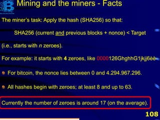 108
Mining and the miners - Facts
The miner’s task: Apply the hash (SHA256) so that:
SHA256 (current and previous blocks + nonce) < Target
The miner’s task: Apply the hash (SHA256) so that:
SHA256 (current and previous blocks + nonce) < Target
(i.e., starts with n zeroes).
The miner’s task: Apply the hash (SHA256) so that:
SHA256 (current and previous blocks + nonce) < Target
(i.e., starts with n zeroes).
For example: it starts with 4 zeroes.
The miner’s task: Apply the hash (SHA256) so that:
SHA256 (current and previous blocks + nonce) < Target
(i.e., starts with n zeroes).
For example: it starts with 4 zeroes, like 0000126GhghhG1jkjj6èè-
The miner’s task: Apply the hash (SHA256) so that:
SHA256 (current and previous blocks + nonce) < Target
(i.e., starts with n zeroes).
For example: it starts with 4 zeroes, like 0000126GhghhG1jkjj6èè-
For bitcoin, the nonce lies between 0 and 4.294.967.296.
All hashes begin with zeroes; at least 8 and up to 63.
Currently the number of zeroes is around 17 (on the average).
 