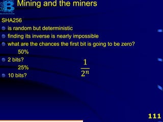 111
SHA256
is random but deterministic
finding its inverse is nearly impossible
SHA256
is random but deterministic
finding its inverse is nearly impossible
what are the chances the first bit is going to be zero?
50%
SHA256
is random but deterministic
finding its inverse is nearly impossible
what are the chances the first bit is going to be zero?
50%
2 bits?
25%
SHA256
is random but deterministic
finding its inverse is nearly impossible
what are the chances the first bit is going to be zero?
50%
2 bits?
25%
10 bits?
Mining and the miners
1
2 𝑛
 
