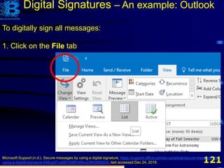 121
Digital Signatures – An example: Outlook
To digitally sign all messages:
1. Click on the File tab
Microsoft Support (n.d.). Secure messages by using a digital signature, https://support.office.com/en-us/article/secure-messages-by-
using-a-digital-signature-549ca2f1-a68f-4366-85fa-b3f4b5856fc6, last accessed Dec 24, 2018.
 