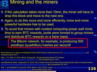 126
If the calculation takes more than 10mn, the miner will have to
drop this block and move to the next one.
Again, to do this more and more efficiently, more and more
powerful hardware has to be used.
Bitcoin Mining (n.d.). Bitcoin Knowledge Podcast, Bitcoin Mining, Hesiod Services LLC, https://www.bitcoinmining.com/, last
accessed Aug 20, 2017.
Hiếu, L. Th. (May 13, 2017). Bitcoin Transaction - Double-Spending Attack (51% Attack),
https://www.youtube.com/watch?v=9U2MWaHG-xM, last accessed Aug 21, 2017.
Lead Blockchain Editor (September 12, 2016). Why Investors Should Care About Bitcoin Mining Pools, Bitcoin Investment News,
https://bitcoinira.com/articles/investors-care-bitcoin-mining-pools, last accessed Nov 26, 2017.
Wan, T. and Hoblitzell, M. (June 26, 2014). Bitcoin - Fact. Fiction. Future, https://dupress.deloitte.com/dup-us-en/topics/emerging-
technologies/bitcoin-fact-fiction-future.html, last accessed Aug 20, 2017.
Mining and the miners
If the calculation takes more than 10mn, the miner will have to
drop this block and move to the next one.
Again, to do this more and more efficiently, more and more
powerful hardware has to be used.
To avoid that miners with modest computing power wait more
time to earn BTC rewards, pools were formed to group miners
and distribute BTC rewards on a fairer basis.
If the calculation takes more than 10mn, the miner will have to
drop this block and move to the next one.
Again, to do this more and more efficiently, more and more
powerful hardware has to be used.
To avoid that miners with modest computing power wait more
time to earn BTC rewards, pools were formed to group miners
and distribute BTC rewards on a fairer basis.
The Bitcoin network, for example, is producing 500
petaflops (quadrillion) hashes per second!
 